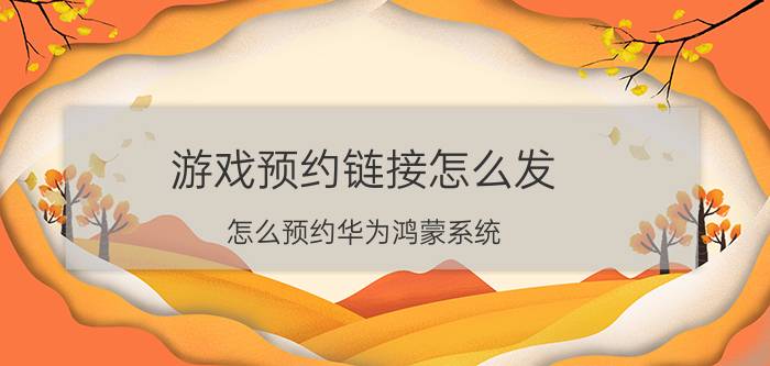 游戏预约链接怎么发 怎么预约华为鸿蒙系统？